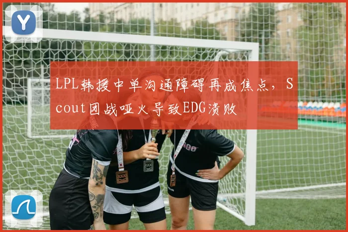 LPL韩援中单沟通障碍再成焦点，Scout团战哑火导致EDG溃败