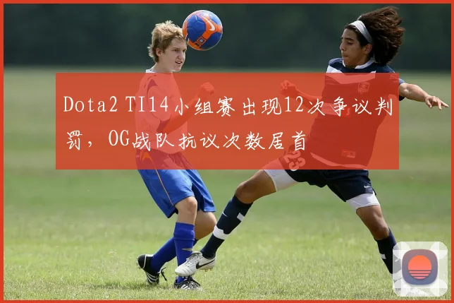 Dota2 TI14小组赛出现12次争议判罚,OG战队抗议次数居首