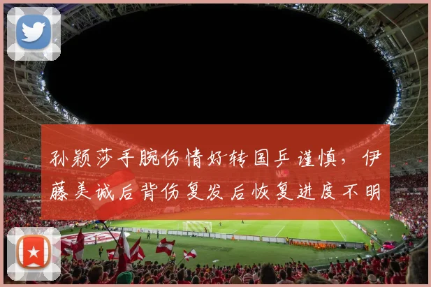 孙颖莎手腕伤情好转国乒谨慎，伊藤美诚后背伤复发后恢复进度不明