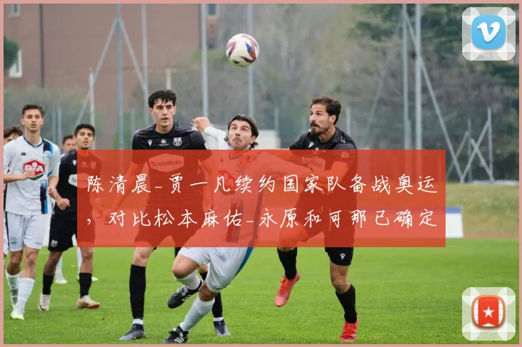 陈清晨_贾一凡续约国家队备战奥运，对比松本麻佑_永原和可那已确定转会尤尼克斯