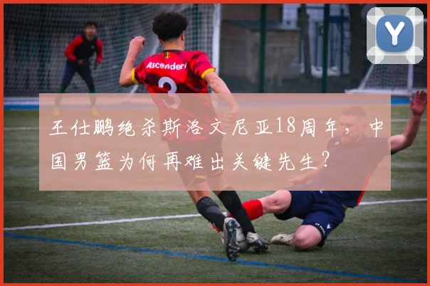 王仕鹏绝杀斯洛文尼亚18周年，中国男篮为何再难出关键先生？