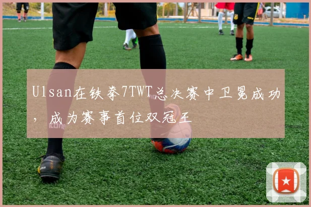 Ulsan在铁拳7TWT总决赛中卫冕成功，成为赛事首位双冠王