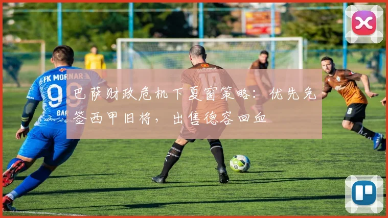 巴萨财政危机下夏窗策略:优先免签西甲旧将,出售德容回血